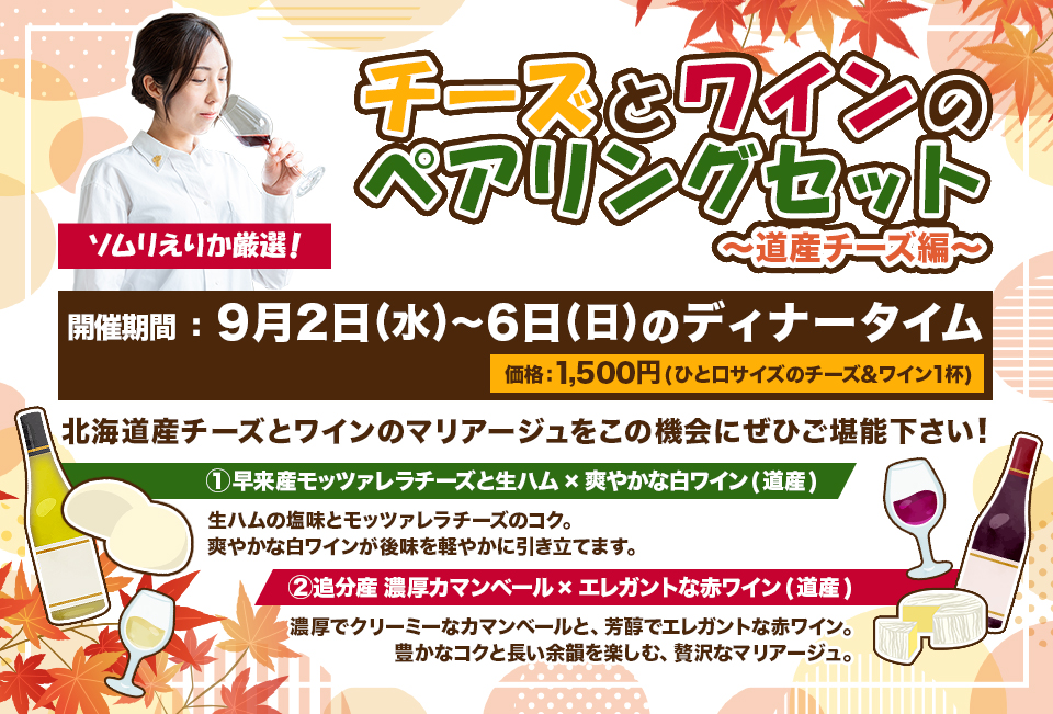 『ソムリえりか厳選!チーズとワインのペアリングセット〜道産チーズ編〜』開催期間9月2日(水)〜6日(日)のディナータイム、価格 1,500円(ひと口サイズのチーズ&ワイン1杯)、内容:北海道産チーズとワインのマリアージュをこの機会にぜひご堪能下さい!、① 早来産モッツァレラチーズと生ハム×爽やかな白ワイン(道産)→生ハムの塩味とモッツァレラチーズのコク。爽やかな白ワインが後味を軽やかに引き立てます。②追分産 濃厚カマンベール×エレガントな赤ワイン(道産)→濃厚でクリーミーなカマンベールと、芳醇でエレガントな赤ワイン。豊かなコクと長い余韻を楽しむ、贅沢なマリアージュ。